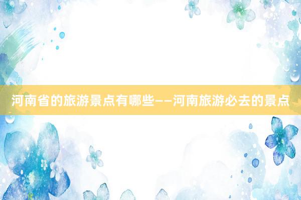 河南省的旅游景点有哪些——河南旅游必去的景点