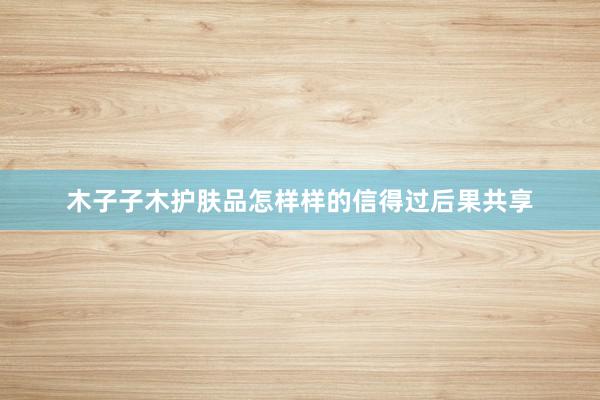木子子木护肤品怎样样的信得过后果共享
