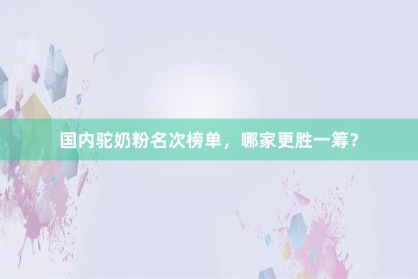 国内驼奶粉名次榜单，哪家更胜一筹？