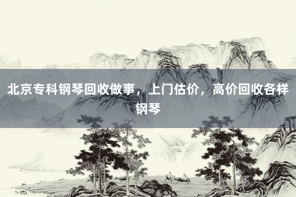 北京专科钢琴回收做事，上门估价，高价回收各样钢琴
