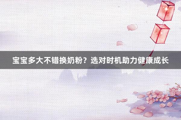 宝宝多大不错换奶粉？选对时机助力健康成长