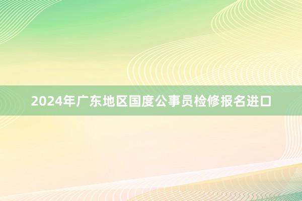 2024年广东地区国度公事员检修报名进口