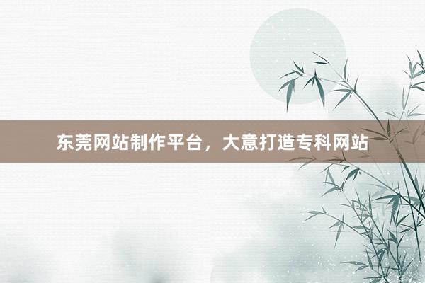 东莞网站制作平台，大意打造专科网站