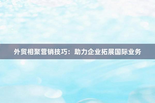 外贸相聚营销技巧：助力企业拓展国际业务